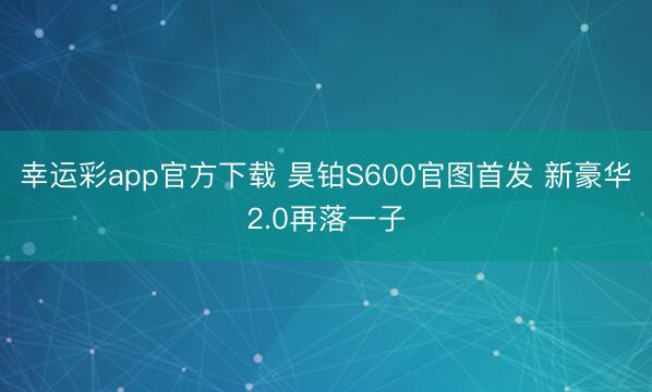 幸运彩app官方下载 昊铂S600官图首发 新豪华2.0再落一子