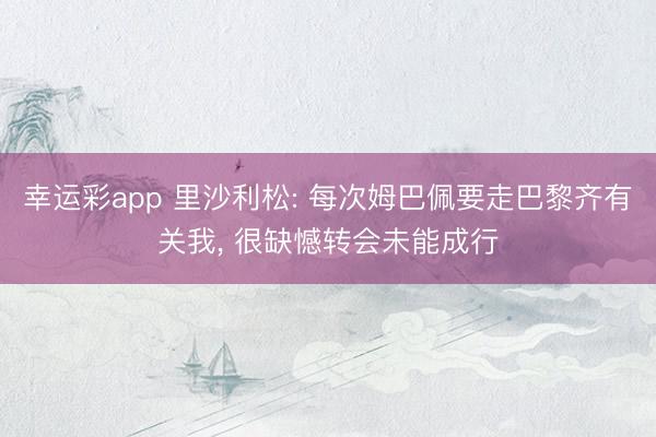 幸运彩app 里沙利松: 每次姆巴佩要走巴黎齐有关我， 很缺憾转会未能成行