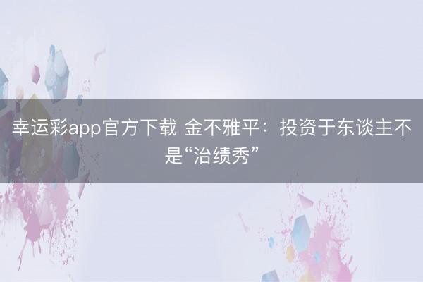 幸运彩app官方下载 金不雅平：投资于东谈主不是“治绩秀”