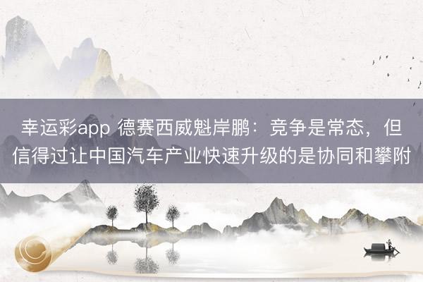 幸运彩app 德赛西威魁岸鹏：竞争是常态，但信得过让中国汽车产业快速升级的是协同和攀附