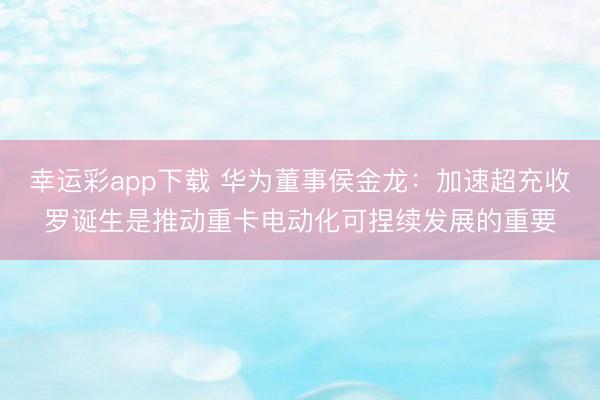 幸运彩app下载 华为董事侯金龙：加速超充收罗诞生是推动重卡电动化可捏续发展的重要