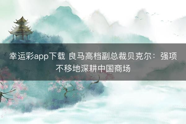 幸运彩app下载 良马高档副总裁贝克尔：强项不移地深耕中国商场