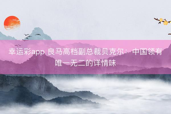 幸运彩app 良马高档副总裁贝克尔：中国领有唯一无二的详情味