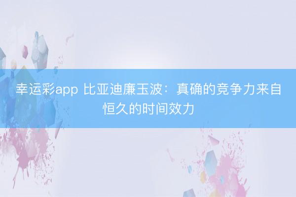幸运彩app 比亚迪廉玉波:真确的竞争力来自恒久的时间效力