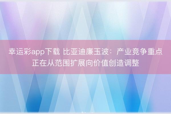 幸运彩app下载 比亚迪廉玉波：产业竞争重点正在从范围扩展向价值创造调整