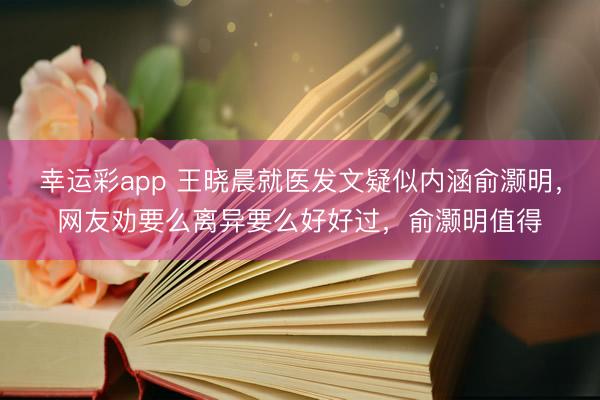 幸运彩app 王晓晨就医发文疑似内涵俞灏明,网友劝要么离异要么好好过,俞灏明值得