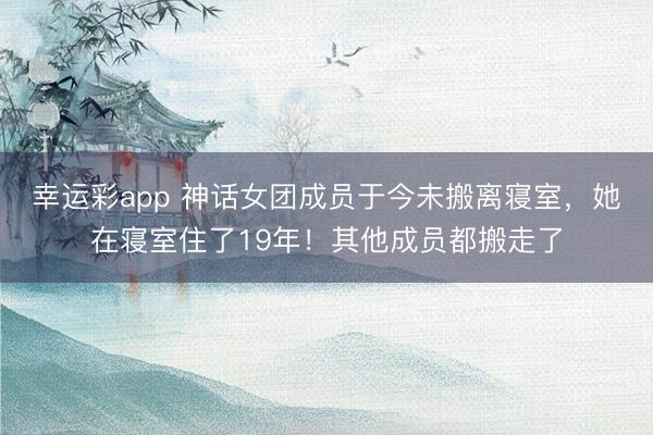 幸运彩app 神话女团成员于今未搬离寝室，她在寝室住了19年！其他成员都搬走了