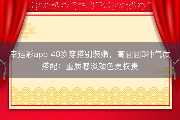 幸运彩app 40岁穿搭别装嫩,高圆圆3种气质搭配:重质感淡颜色更权贵