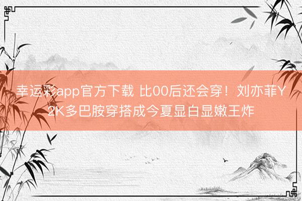 幸运彩app官方下载 比00后还会穿!刘亦菲Y2K多巴胺穿搭成今夏显白显嫩王炸