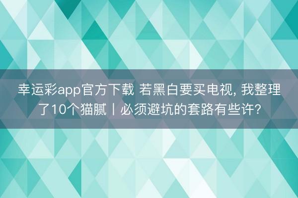 幸运彩app官方下载 若黑白要买电视， 我整理了10个猫腻丨必须避坑的套路有些许?