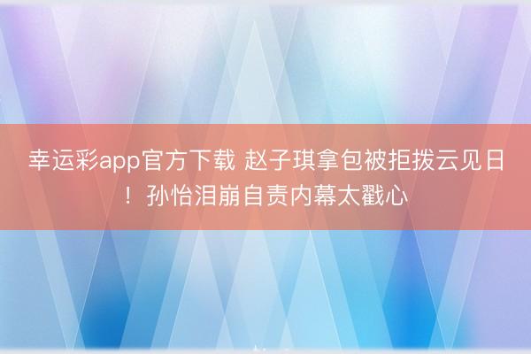 幸运彩app官方下载 赵子琪拿包被拒拨云见日!孙怡泪崩自责内幕太戳心