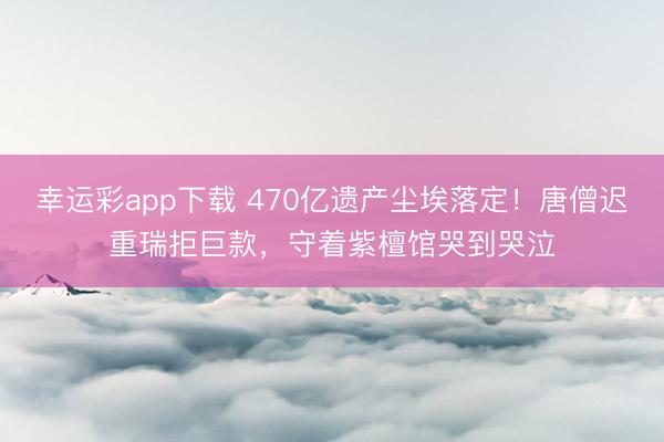 幸运彩app下载 470亿遗产尘埃落定！唐僧迟重瑞拒巨款，守着紫檀馆哭到哭泣
