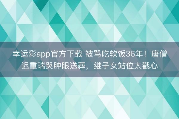 幸运彩app官方下载 被骂吃软饭36年!唐僧迟重瑞哭肿眼送葬,继子女站位太戳心