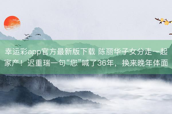 幸运彩app官方最新版下载 陈丽华子女分走一起家产!迟重瑞一句“您”喊了36年,换来晚年体面