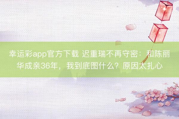 幸运彩app官方下载 迟重瑞不再守密：和陈丽华成亲36年，我到底图什么？原因太扎心