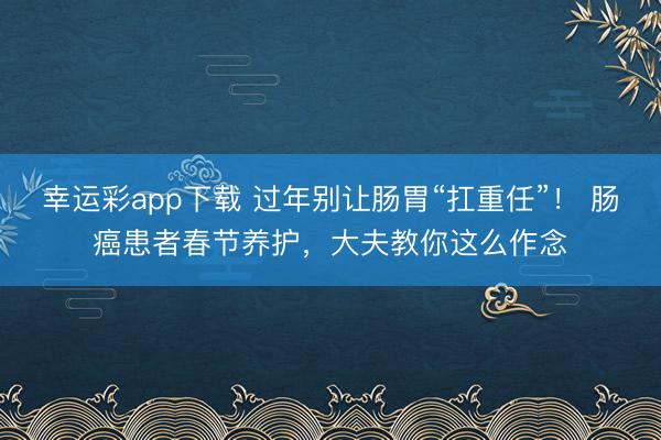 幸运彩app下载 过年别让肠胃“扛重任”！ 肠癌患者春节养护，大夫教你这么作念
