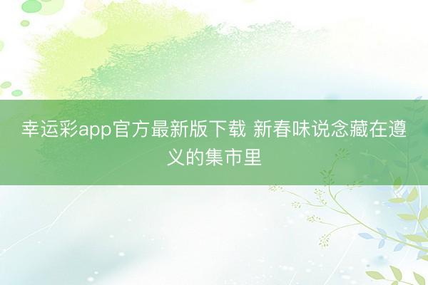 幸运彩app官方最新版下载 新春味说念藏在遵义的集市里