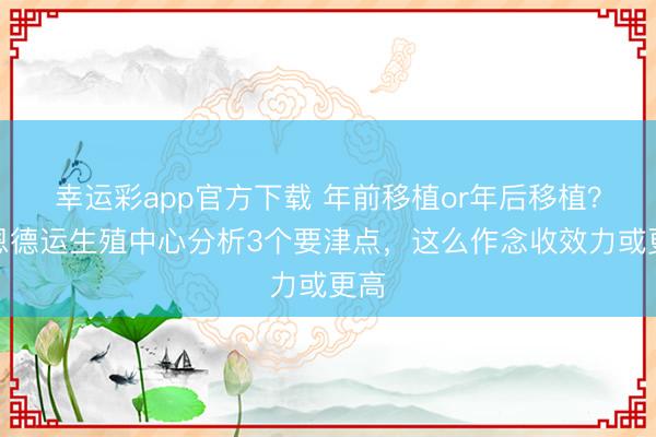 幸运彩app官方下载 年前移植or年后移植？家恩德运生殖中心分析3个要津点，这么作念收效力或更高
