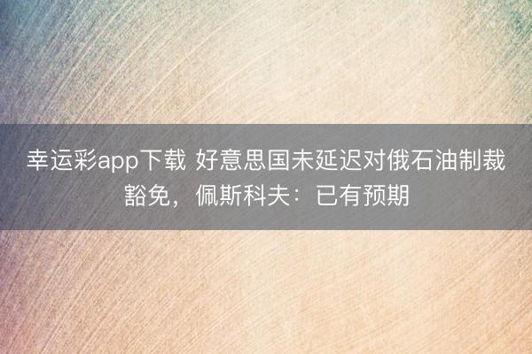 幸运彩app下载 好意思国未延迟对俄石油制裁豁免，佩斯科夫：已有预期