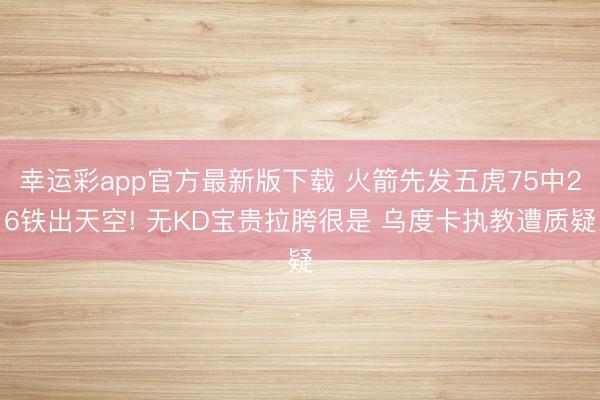 幸运彩app官方最新版下载 火箭先发五虎75中26铁出天空! 无KD宝贵拉胯很是 乌度卡执教遭质疑