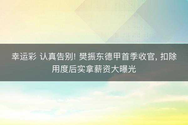 幸运彩 认真告别! 樊振东德甲首季收官， 扣除用度后实拿薪资大曝光