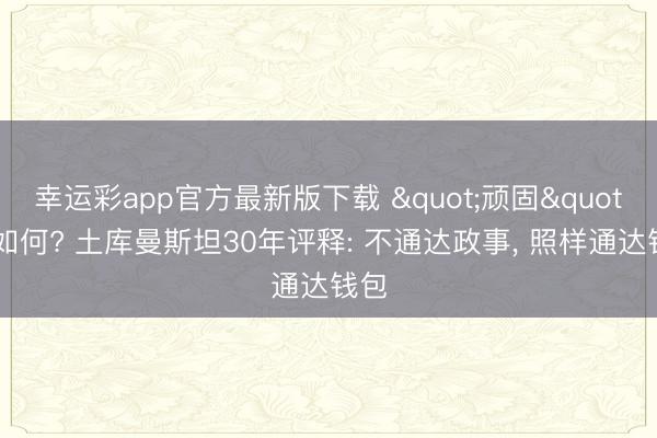 幸运彩app官方最新版下载 "顽固"又如何? 土库曼斯坦30年评释: 不通达政事， 照样通达钱包