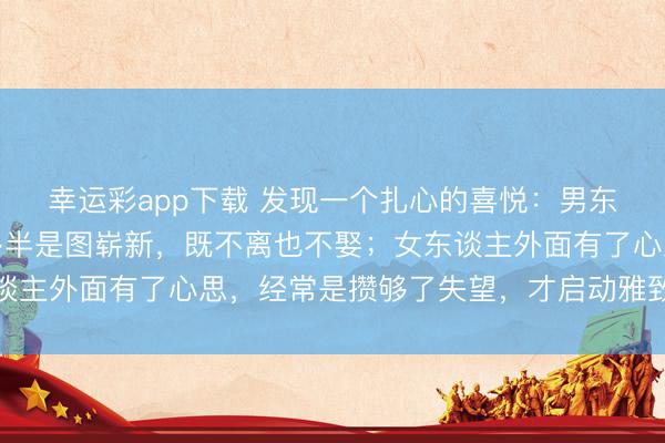 幸运彩app下载 发现一个扎心的喜悦：男东谈主外面有了情愫，多半是图崭新，既不离也不娶；女东谈主外面有了心思，经常是攒够了失望，才启动雅致谈判离开