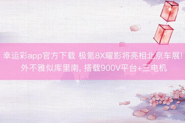 幸运彩app官方下载 极氪8X曜影将亮相北京车展! 外不雅似库里南， 搭载900V平台+三电机