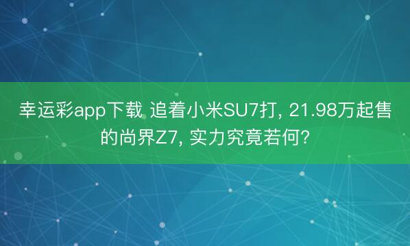 幸运彩app下载 追着小米SU7打， 21.98万起售的尚界Z7， 实力究竟若何?