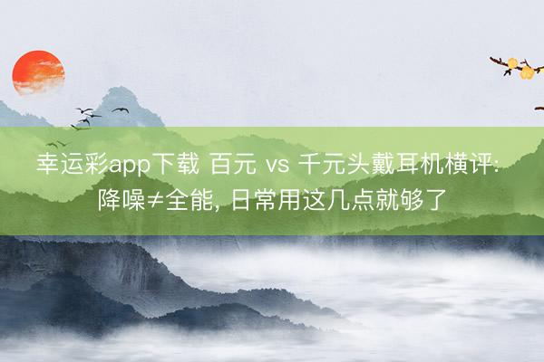 幸运彩app下载 百元 vs 千元头戴耳机横评: 降噪≠全能， 日常用这几点就够了