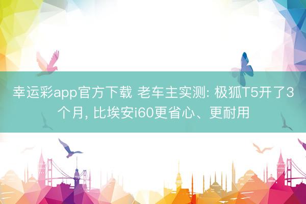 幸运彩app官方下载 老车主实测: 极狐T5开了3个月， 比埃安i60更省心、更耐用