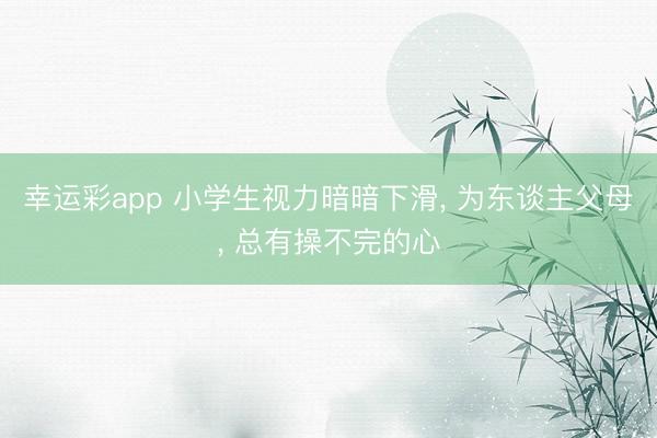 幸运彩app 小学生视力暗暗下滑， 为东谈主父母， 总有操不完的心