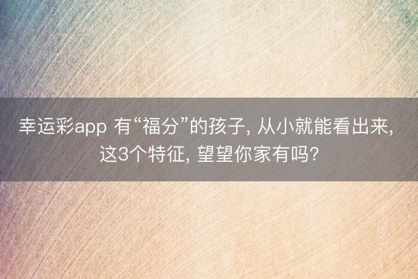 幸运彩app 有“福分”的孩子， 从小就能看出来， 这3个特征， 望望你家有吗?