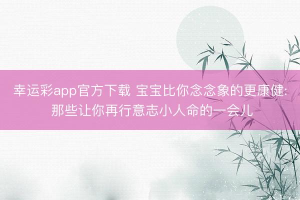 幸运彩app官方下载 宝宝比你念念象的更康健: 那些让你再行意志小人命的一会儿