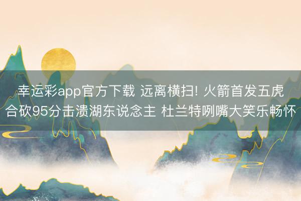 幸运彩app官方下载 远离横扫! 火箭首发五虎合砍95分击溃湖东说念主 杜兰特咧嘴大笑乐畅怀