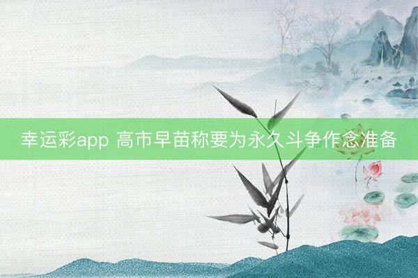 幸运彩app 高市早苗称要为永久斗争作念准备