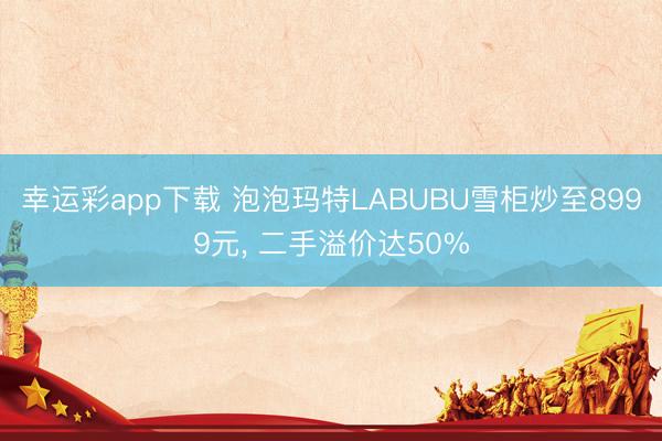 幸运彩app下载 泡泡玛特LABUBU雪柜炒至8999元， 二手溢价达50%