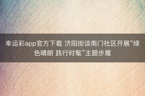 幸运彩app官方下载 济阳街谈南门社区开展“绿色晴朗 践行时髦”主题步履