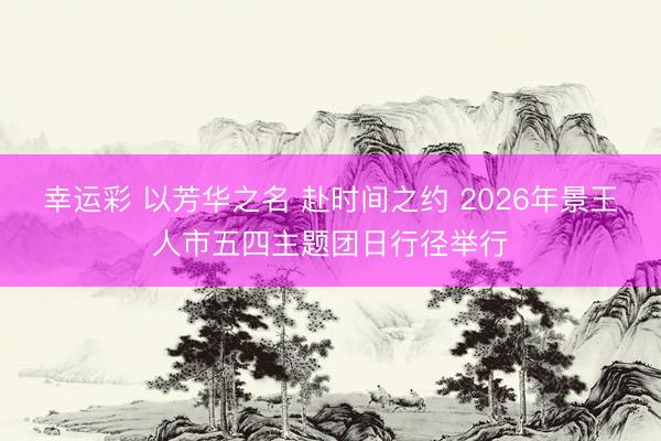 幸运彩 以芳华之名 赴时间之约 2026年景王人市五四主题团日行径举行