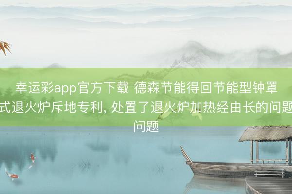 幸运彩app官方下载 德森节能得回节能型钟罩式退火炉斥地专利， 处置了退火炉加热经由长的问题