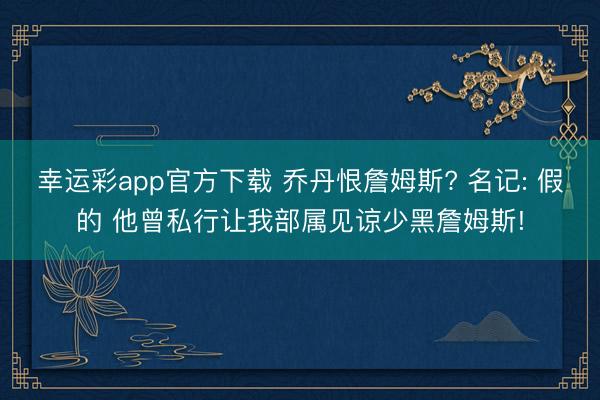 幸运彩app官方下载 乔丹恨詹姆斯? 名记: 假的 他曾私行让我部属见谅少黑詹姆斯!