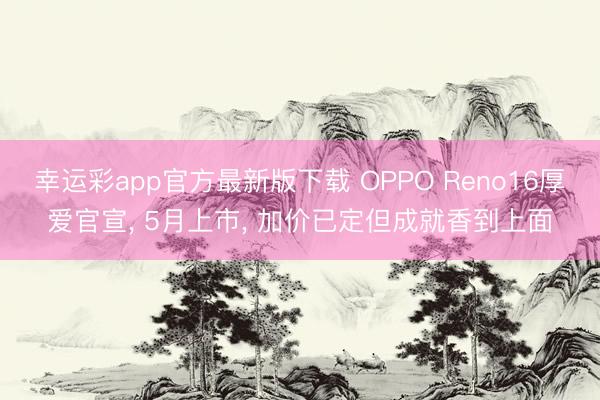幸运彩app官方最新版下载 OPPO Reno16厚爱官宣， 5月上市， 加价已定但成就香到上面