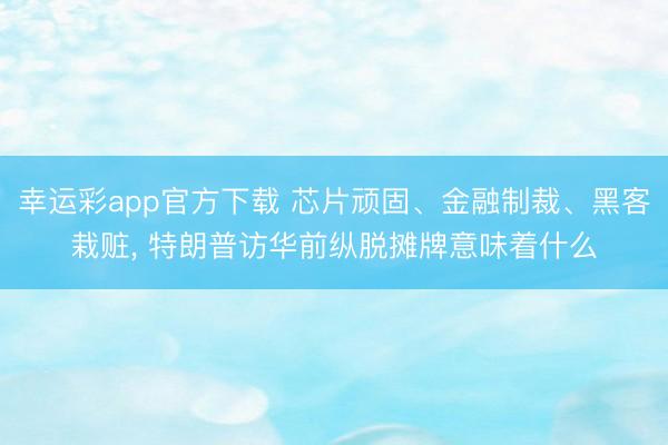 幸运彩app官方下载 芯片顽固、金融制裁、黑客栽赃， 特朗普访华前纵脱摊牌意味着什么