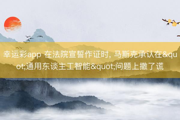 幸运彩app 在法院宣誓作证时， 马斯克承认在"通用东谈主工智能"问题上撒了谎