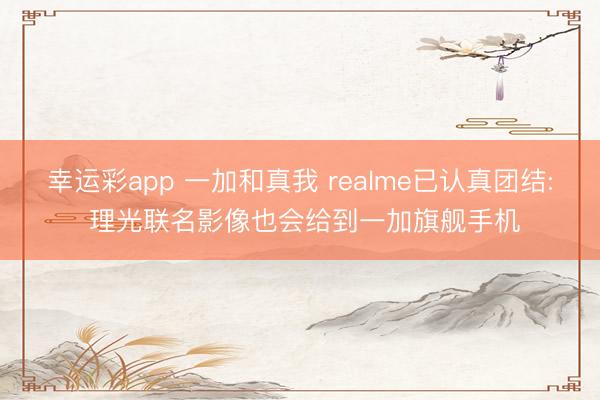 幸运彩app 一加和真我 realme已认真团结: 理光联名影像也会给到一加旗舰手机