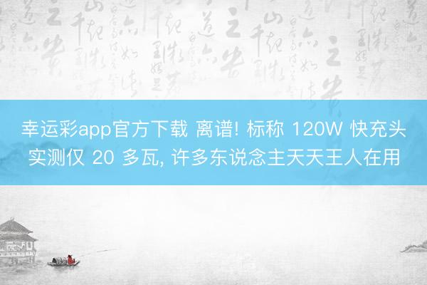幸运彩app官方下载 离谱! 标称 120W 快充头实测仅 20 多瓦， 许多东说念主天天王人在用