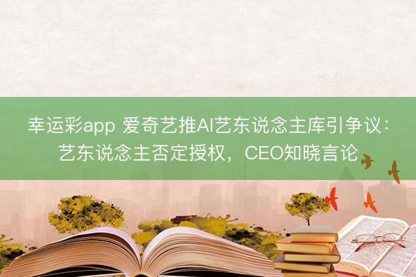 幸运彩app 爱奇艺推AI艺东说念主库引争议：艺东说念主否定授权，CEO知晓言论