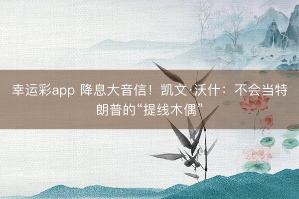 幸运彩app 降息大音信！凯文·沃什：不会当特朗普的“提线木偶”
