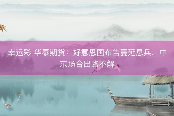 幸运彩 华泰期货：好意思国布告蔓延息兵，中东场合出路不解