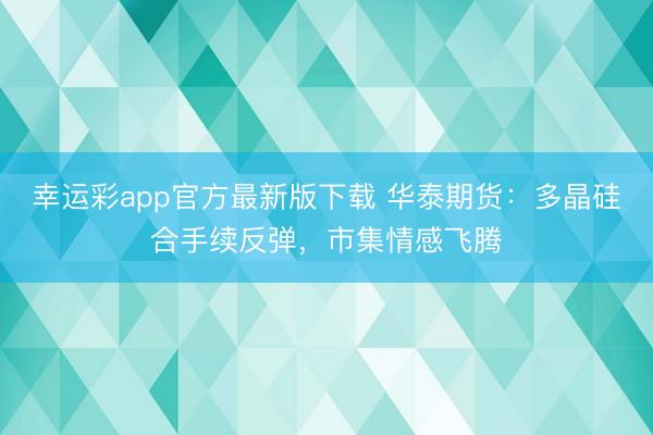 幸运彩app官方最新版下载 华泰期货：多晶硅合手续反弹，市集情感飞腾
